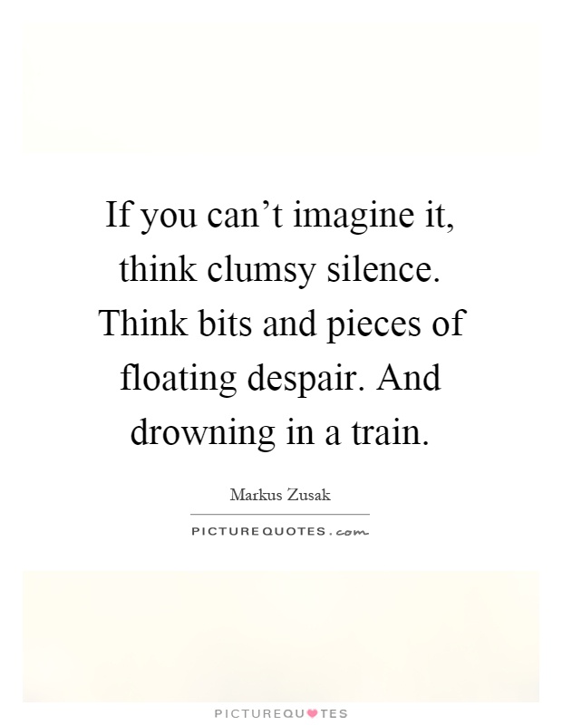 If you can't imagine it, think clumsy silence. Think bits and pieces of floating despair. And drowning in a train Picture Quote #1