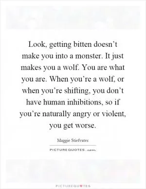 Look, getting bitten doesn’t make you into a monster. It just makes you a wolf. You are what you are. When you’re a wolf, or when you’re shifting, you don’t have human inhibitions, so if you’re naturally angry or violent, you get worse Picture Quote #1