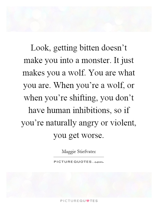 Look, getting bitten doesn't make you into a monster. It just makes you a wolf. You are what you are. When you're a wolf, or when you're shifting, you don't have human inhibitions, so if you're naturally angry or violent, you get worse Picture Quote #1