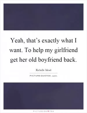 Yeah, that’s exactly what I want. To help my girlfriend get her old boyfriend back Picture Quote #1