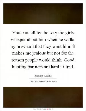 You can tell by the way the girls whisper about him when he walks by in school that they want him. It makes me jealous but not for the reason people would think. Good hunting partners are hard to find Picture Quote #1