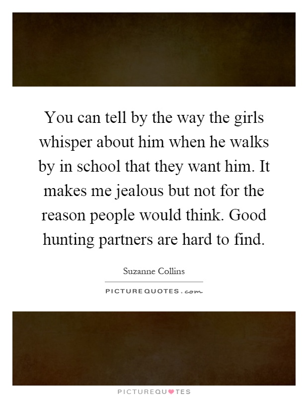You can tell by the way the girls whisper about him when he walks by in school that they want him. It makes me jealous but not for the reason people would think. Good hunting partners are hard to find Picture Quote #1
