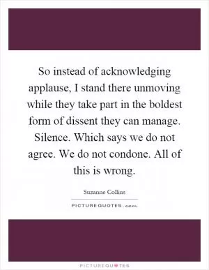 So instead of acknowledging applause, I stand there unmoving while they take part in the boldest form of dissent they can manage. Silence. Which says we do not agree. We do not condone. All of this is wrong Picture Quote #1