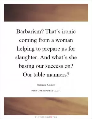 Barbarism? That’s ironic coming from a woman helping to prepare us for slaughter. And what’s she basing our success on? Our table manners? Picture Quote #1