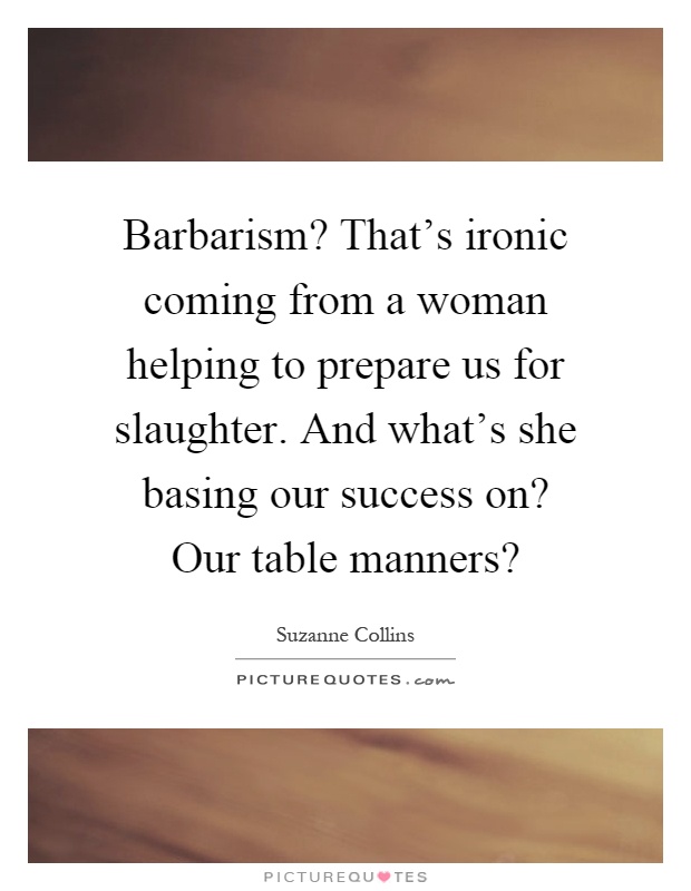 Barbarism? That's ironic coming from a woman helping to prepare us for slaughter. And what's she basing our success on? Our table manners? Picture Quote #1