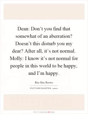 Dean: Don’t you find that somewhat of an aberration? Doesn’t this disturb you my dear? After all, it’s not normal. Molly: I know it’s not normal for people in this world to be happy, and I’m happy Picture Quote #1