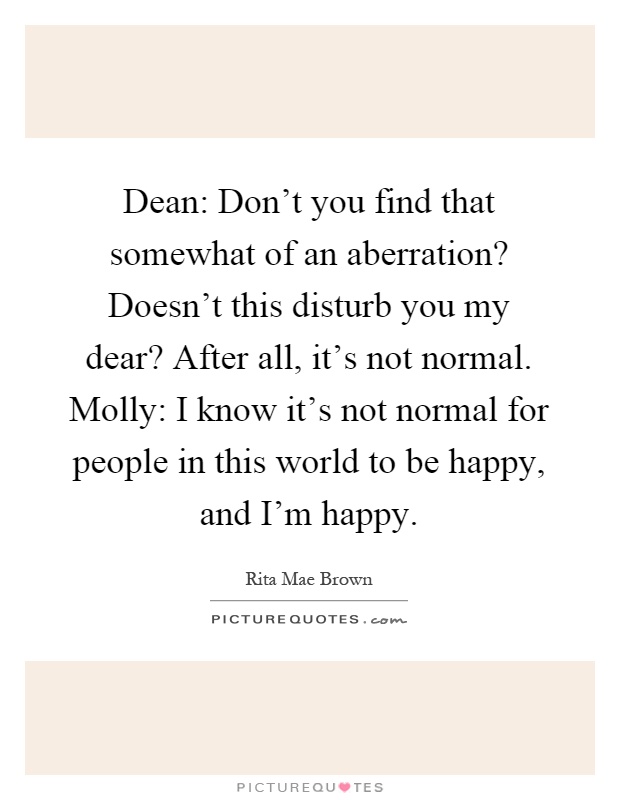 Dean: Don't you find that somewhat of an aberration? Doesn't this disturb you my dear? After all, it's not normal. Molly: I know it's not normal for people in this world to be happy, and I'm happy Picture Quote #1