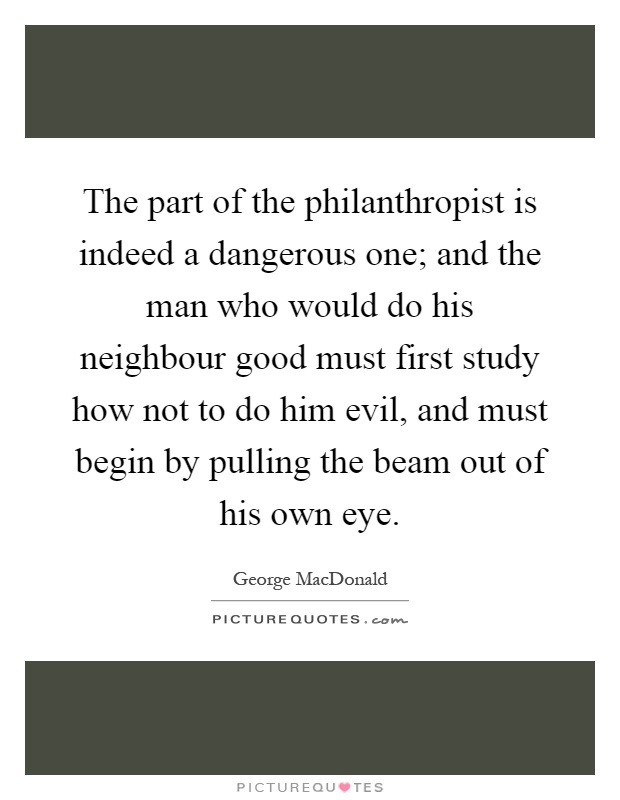 The part of the philanthropist is indeed a dangerous one; and the man who would do his neighbour good must first study how not to do him evil, and must begin by pulling the beam out of his own eye Picture Quote #1