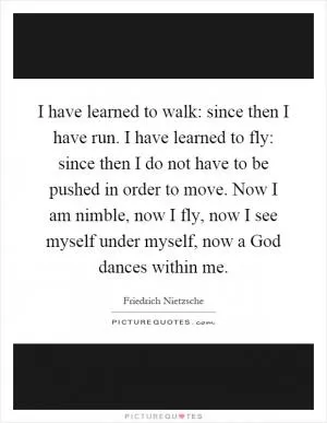 I have learned to walk: since then I have run. I have learned to fly: since then I do not have to be pushed in order to move. Now I am nimble, now I fly, now I see myself under myself, now a God dances within me Picture Quote #1