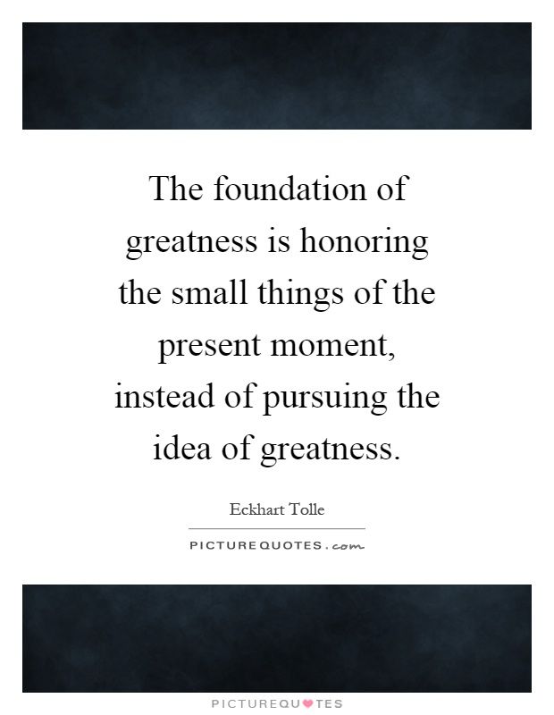 The foundation of greatness is honoring the small things of the present moment, instead of pursuing the idea of greatness Picture Quote #1