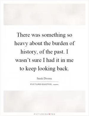 There was something so heavy about the burden of history, of the past. I wasn’t sure I had it in me to keep looking back Picture Quote #1