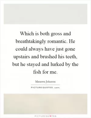 Which is both gross and breathtakingly romantic. He could always have just gone upstairs and brushed his teeth, but he stayed and lurked by the fish for me Picture Quote #1