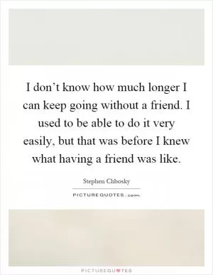 I don’t know how much longer I can keep going without a friend. I used to be able to do it very easily, but that was before I knew what having a friend was like Picture Quote #1