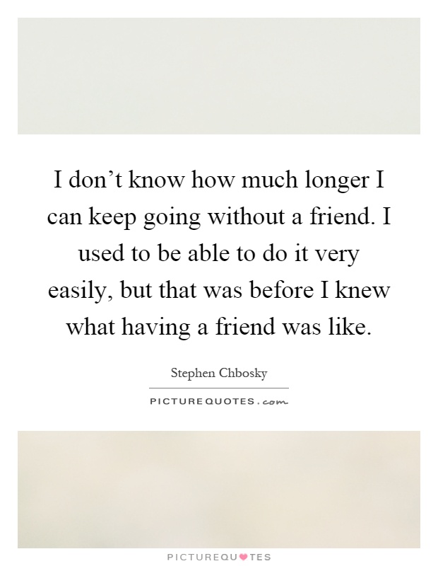 I don't know how much longer I can keep going without a friend. I used to be able to do it very easily, but that was before I knew what having a friend was like Picture Quote #1