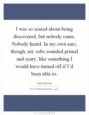 I was so scared about being discovered, but nobody came. Nobody heard. In my own ears, though, my sobs sounded primal and scary, like something I would have turned off if I’d been able to Picture Quote #1