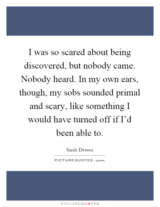 I was so scared about being discovered, but nobody came. Nobody heard. In my own ears, though, my sobs sounded primal and scary, like something I would have turned off if I'd been able to Picture Quote #1