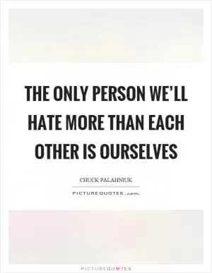 The only person we’ll hate more than each other is ourselves Picture Quote #1