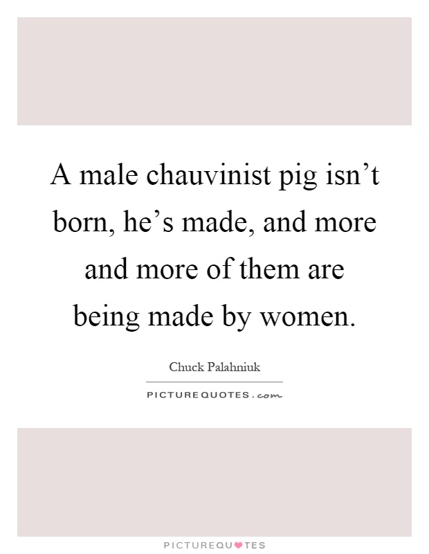 A male chauvinist pig isn't born, he's made, and more and more of them are being made by women Picture Quote #1