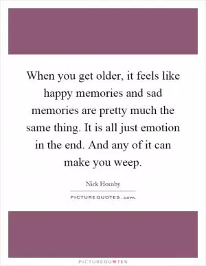 When you get older, it feels like happy memories and sad memories are pretty much the same thing. It is all just emotion in the end. And any of it can make you weep Picture Quote #1