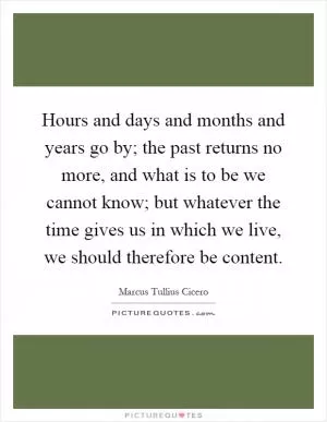 Hours and days and months and years go by; the past returns no more, and what is to be we cannot know; but whatever the time gives us in which we live, we should therefore be content Picture Quote #1