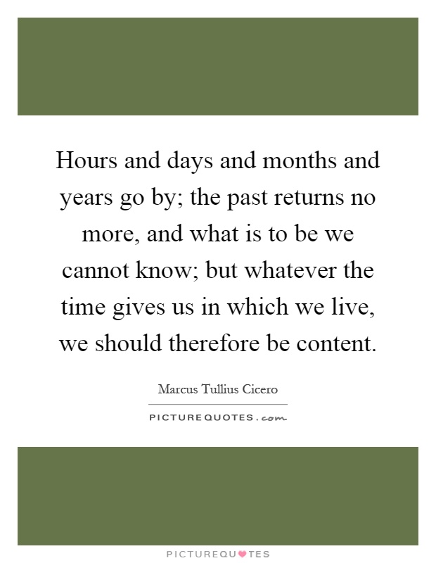 Hours and days and months and years go by; the past returns no more, and what is to be we cannot know; but whatever the time gives us in which we live, we should therefore be content Picture Quote #1