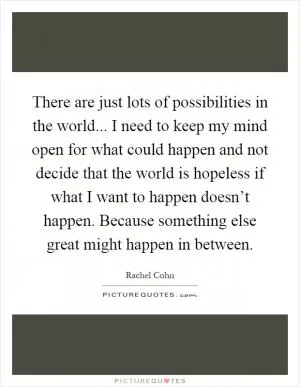 There are just lots of possibilities in the world... I need to keep my mind open for what could happen and not decide that the world is hopeless if what I want to happen doesn’t happen. Because something else great might happen in between Picture Quote #1