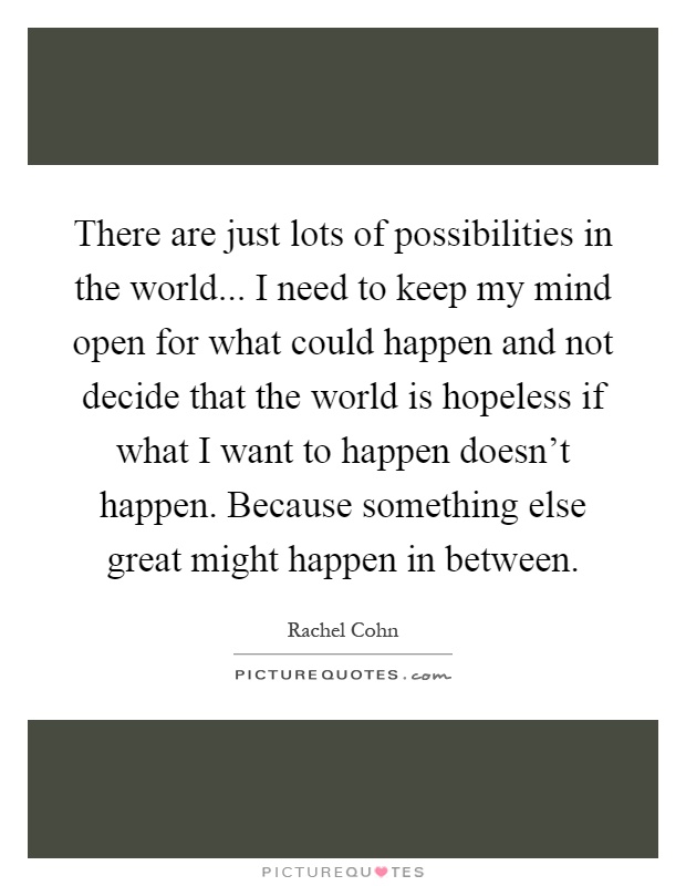 There are just lots of possibilities in the world... I need to keep my mind open for what could happen and not decide that the world is hopeless if what I want to happen doesn't happen. Because something else great might happen in between Picture Quote #1