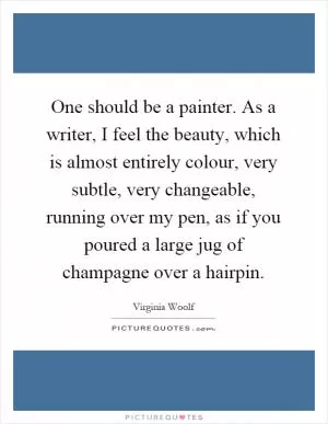 One should be a painter. As a writer, I feel the beauty, which is almost entirely colour, very subtle, very changeable, running over my pen, as if you poured a large jug of champagne over a hairpin Picture Quote #1