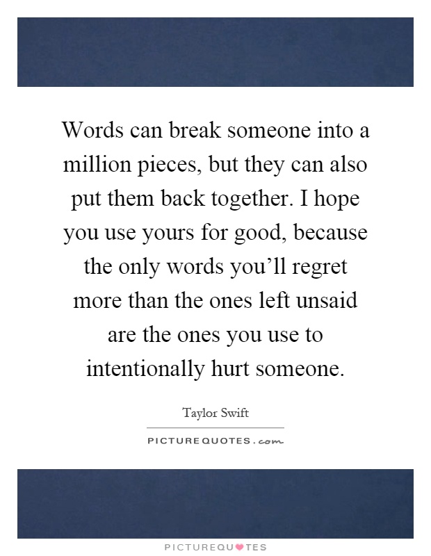 Words can break someone into a million pieces, but they can also put them back together. I hope you use yours for good, because the only words you'll regret more than the ones left unsaid are the ones you use to intentionally hurt someone Picture Quote #1