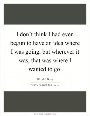 I don’t think I had even begun to have an idea where I was going, but wherever it was, that was where I wanted to go Picture Quote #1