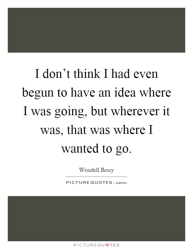 I don't think I had even begun to have an idea where I was going, but wherever it was, that was where I wanted to go Picture Quote #1