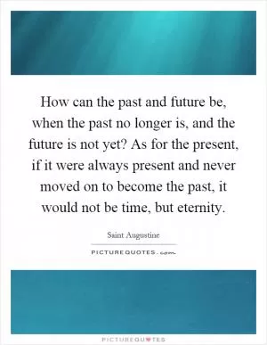How can the past and future be, when the past no longer is, and the future is not yet? As for the present, if it were always present and never moved on to become the past, it would not be time, but eternity Picture Quote #1