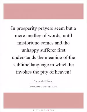 In prosperity prayers seem but a mere medley of words, until misfortune comes and the unhappy sufferer first understands the meaning of the sublime language in which he invokes the pity of heaven! Picture Quote #1