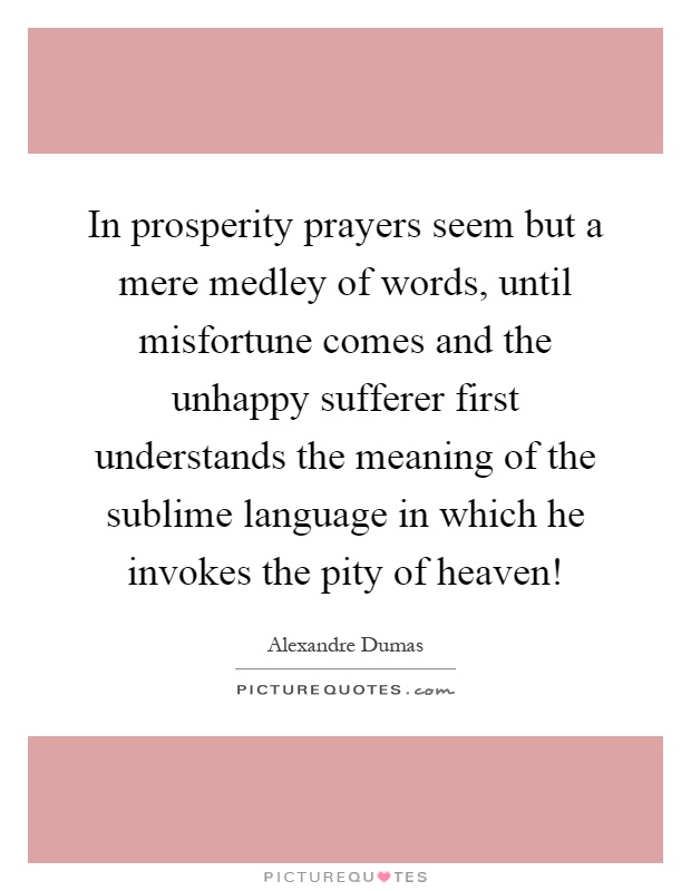 In prosperity prayers seem but a mere medley of words, until misfortune comes and the unhappy sufferer first understands the meaning of the sublime language in which he invokes the pity of heaven! Picture Quote #1