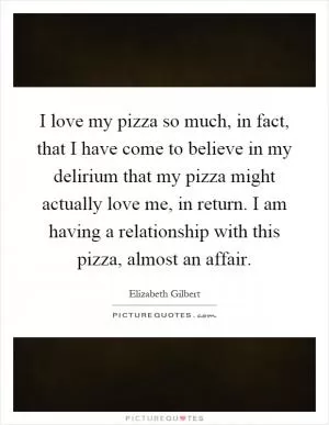 I love my pizza so much, in fact, that I have come to believe in my delirium that my pizza might actually love me, in return. I am having a relationship with this pizza, almost an affair Picture Quote #1