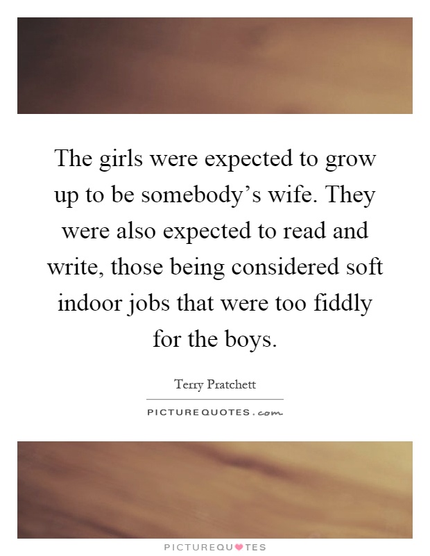 The girls were expected to grow up to be somebody's wife. They were also expected to read and write, those being considered soft indoor jobs that were too fiddly for the boys Picture Quote #1