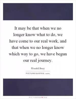 It may be that when we no longer know what to do, we have come to our real work, and that when we no longer know which way to go, we have begun our real journey Picture Quote #1