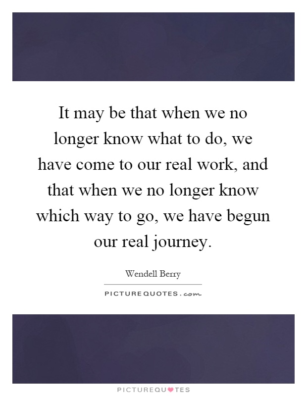 It may be that when we no longer know what to do, we have come to our real work, and that when we no longer know which way to go, we have begun our real journey Picture Quote #1