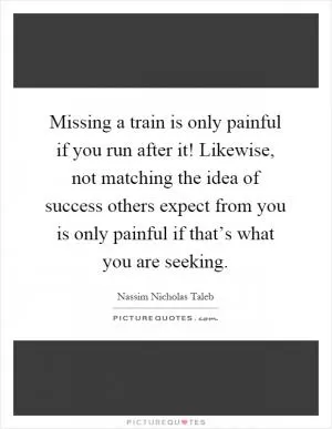 Missing a train is only painful if you run after it! Likewise, not matching the idea of success others expect from you is only painful if that’s what you are seeking Picture Quote #1