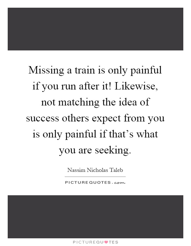 Missing a train is only painful if you run after it! Likewise, not matching the idea of success others expect from you is only painful if that's what you are seeking Picture Quote #1