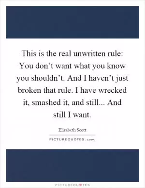 This is the real unwritten rule: You don’t want what you know you shouldn’t. And I haven’t just broken that rule. I have wrecked it, smashed it, and still... And still I want Picture Quote #1