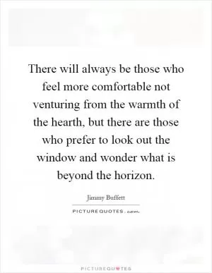 There will always be those who feel more comfortable not venturing from the warmth of the hearth, but there are those who prefer to look out the window and wonder what is beyond the horizon Picture Quote #1