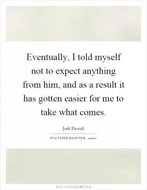 Eventually, I told myself not to expect anything from him, and as a result it has gotten easier for me to take what comes Picture Quote #1