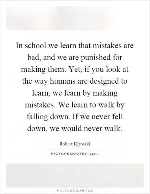 In school we learn that mistakes are bad, and we are punished for making them. Yet, if you look at the way humans are designed to learn, we learn by making mistakes. We learn to walk by falling down. If we never fell down, we would never walk Picture Quote #1