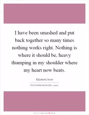 I have been smashed and put back together so many times nothing works right. Nothing is where it should be, heavy thumping in my shoulder where my heart now beats Picture Quote #1