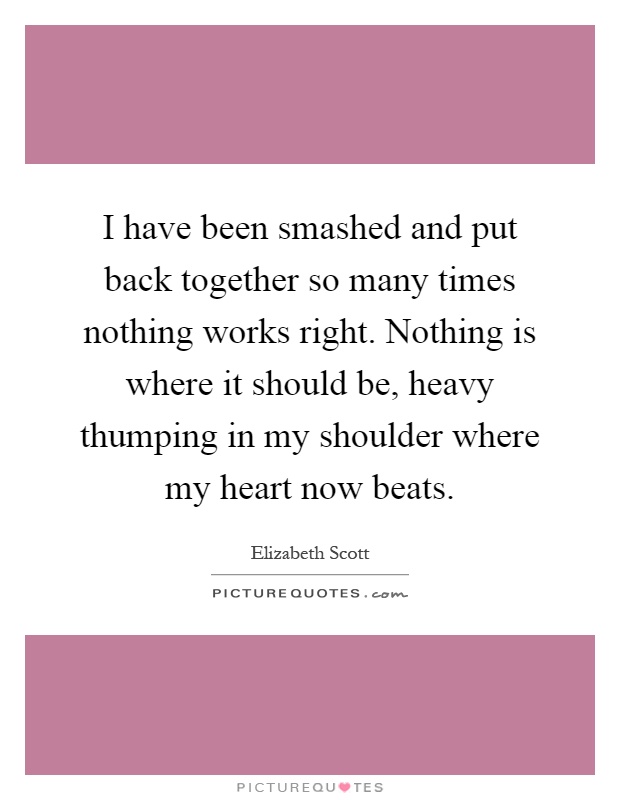I have been smashed and put back together so many times nothing works right. Nothing is where it should be, heavy thumping in my shoulder where my heart now beats Picture Quote #1