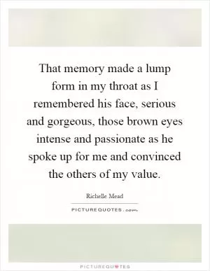 That memory made a lump form in my throat as I remembered his face, serious and gorgeous, those brown eyes intense and passionate as he spoke up for me and convinced the others of my value Picture Quote #1