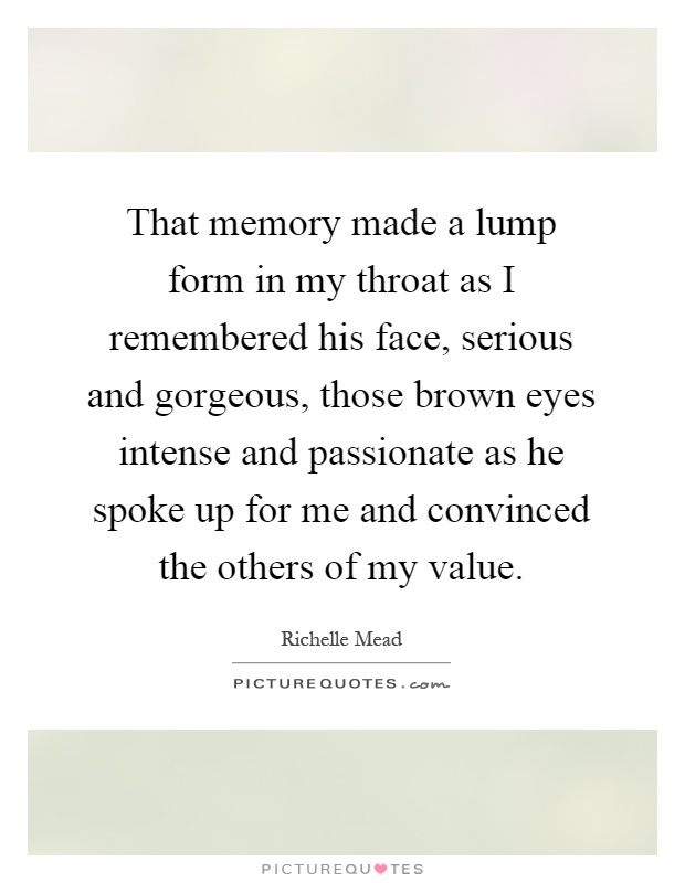 That memory made a lump form in my throat as I remembered his face, serious and gorgeous, those brown eyes intense and passionate as he spoke up for me and convinced the others of my value Picture Quote #1