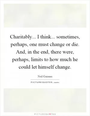 Charitably... I think... sometimes, perhaps, one must change or die. And, in the end, there were, perhaps, limits to how much he could let himself change Picture Quote #1