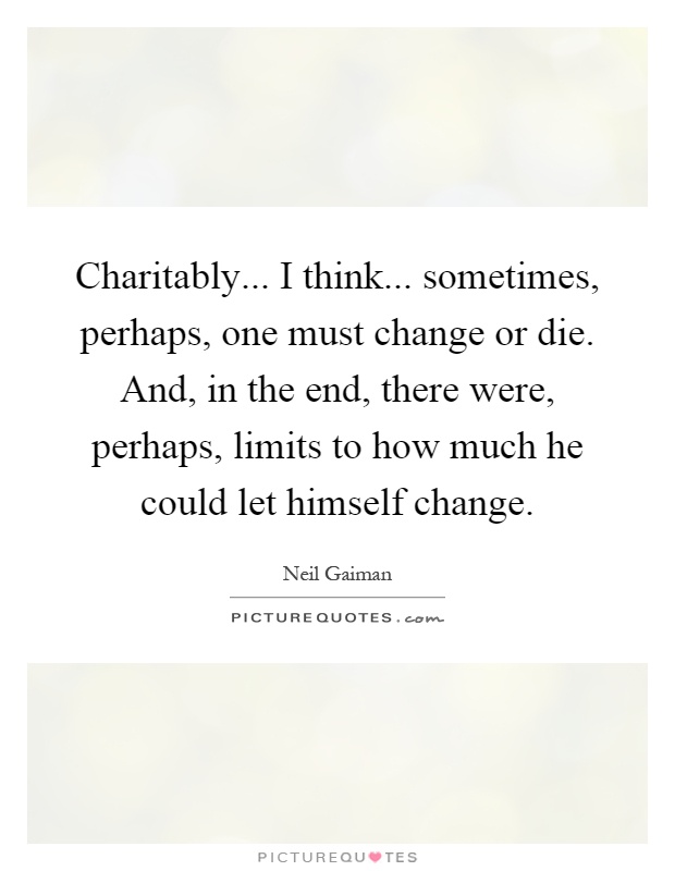 Charitably... I think... sometimes, perhaps, one must change or die. And, in the end, there were, perhaps, limits to how much he could let himself change Picture Quote #1